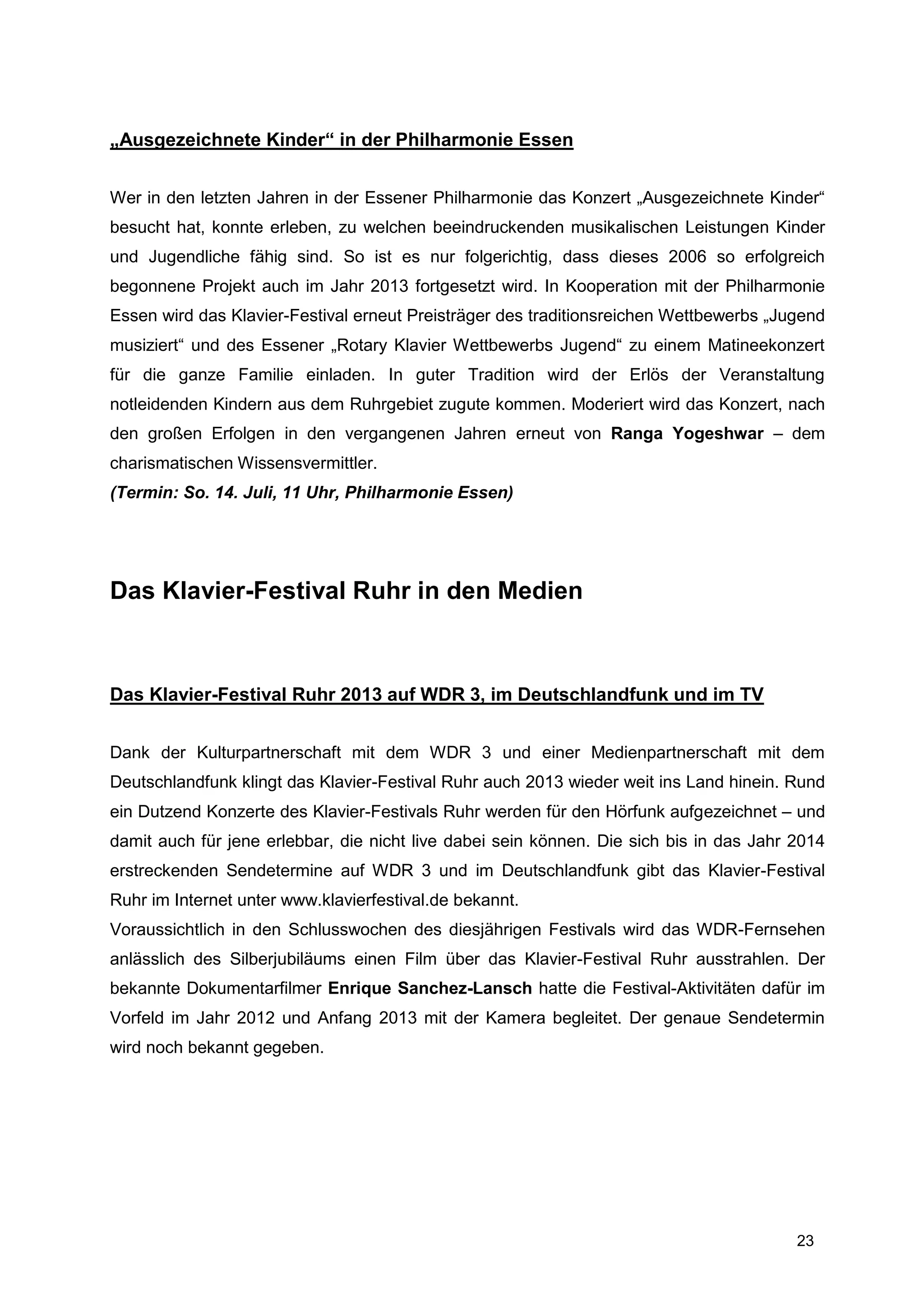 „Ausgezeichnete Kinder“ in der Philharmonie Essen


Wer in den letzten Jahren in der Essener Philharmonie das Konzert „Ausgezeichnete Kinder“
besucht hat, konnte erleben, zu welchen beeindruckenden musikalischen Leistungen Kinder
und Jugendliche fähig sind. So ist es nur folgerichtig, dass dieses 2006 so erfolgreich
begonnene Projekt auch im Jahr 2013 fortgesetzt wird. In Kooperation mit der Philharmonie
Essen wird das Klavier-Festival erneut Preisträger des traditionsreichen Wettbewerbs „Jugend
musiziert“ und des Essener „Rotary Klavier Wettbewerbs Jugend“ zu einem Matineekonzert
für die ganze Familie einladen. In guter Tradition wird der Erlös der Veranstaltung
notleidenden Kindern aus dem Ruhrgebiet zugute kommen. Moderiert wird das Konzert, nach
den großen Erfolgen in den vergangenen Jahren erneut von Ranga Yogeshwar – dem
charismatischen Wissensvermittler.
(Termin: So. 14. Juli, 11 Uhr, Philharmonie Essen)




Das Klavier-Festival Ruhr in den Medien



Das Klavier-Festival Ruhr 2013 auf WDR 3, im Deutschlandfunk und im TV


Dank der Kulturpartnerschaft mit dem WDR 3 und einer Medienpartnerschaft mit dem
Deutschlandfunk klingt das Klavier-Festival Ruhr auch 2013 wieder weit ins Land hinein. Rund
ein Dutzend Konzerte des Klavier-Festivals Ruhr werden für den Hörfunk aufgezeichnet – und
damit auch für jene erlebbar, die nicht live dabei sein können. Die sich bis in das Jahr 2014
erstreckenden Sendetermine auf WDR 3 und im Deutschlandfunk gibt das Klavier-Festival
Ruhr im Internet unter www.klavierfestival.de bekannt.
Voraussichtlich in den Schlusswochen des diesjährigen Festivals wird das WDR-Fernsehen
anlässlich des Silberjubiläums einen Film über das Klavier-Festival Ruhr ausstrahlen. Der
bekannte Dokumentarfilmer Enrique Sanchez-Lansch hatte die Festival-Aktivitäten dafür im
Vorfeld im Jahr 2012 und Anfang 2013 mit der Kamera begleitet. Der genaue Sendetermin
wird noch bekannt gegeben.




                                                                                         23
 