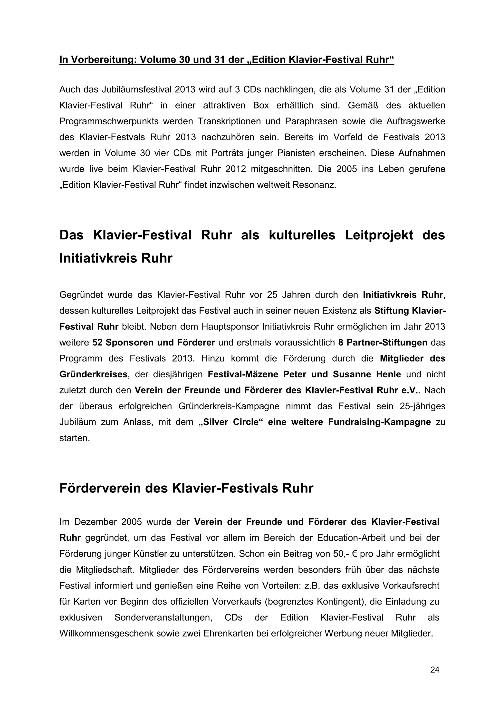 In Vorbereitung: Volume 30 und 31 der „Edition Klavier-Festival Ruhr“

Auch das Jubiläumsfestival 2013 wird auf 3 CDs nachklingen, die als Volume 31 der „Edition
Klavier-Festival Ruhr“ in einer attraktiven Box erhältlich sind. Gemäß des aktuellen
Programmschwerpunkts werden Transkriptionen und Paraphrasen sowie die Auftragswerke
des Klavier-Festvals Ruhr 2013 nachzuhören sein. Bereits im Vorfeld de Festivals 2013
werden in Volume 30 vier CDs mit Porträts junger Pianisten erscheinen. Diese Aufnahmen
wurde live beim Klavier-Festival Ruhr 2012 mitgeschnitten. Die 2005 ins Leben gerufene
„Edition Klavier-Festival Ruhr“ findet inzwischen weltweit Resonanz.




Das Klavier-Festival Ruhr als kulturelles Leitprojekt des
Initiativkreis Ruhr

Gegründet wurde das Klavier-Festival Ruhr vor 25 Jahren durch den Initiativkreis Ruhr,
dessen kulturelles Leitprojekt das Festival auch in seiner neuen Existenz als Stiftung Klavier-
Festival Ruhr bleibt. Neben dem Hauptsponsor Initiativkreis Ruhr ermöglichen im Jahr 2013
weitere 52 Sponsoren und Förderer und erstmals voraussichtlich 8 Partner-Stiftungen das
Programm des Festivals 2013. Hinzu kommt die Förderung durch die Mitglieder des
Gründerkreises, der diesjährigen Festival-Mäzene Peter und Susanne Henle und nicht
zuletzt durch den Verein der Freunde und Förderer des Klavier-Festival Ruhr e.V.. Nach
der überaus erfolgreichen Gründerkreis-Kampagne nimmt das Festival sein 25-jähriges
Jubiläum zum Anlass, mit dem „Silver Circle“ eine weitere Fundraising-Kampagne zu
starten.




Förderverein des Klavier-Festivals Ruhr

Im Dezember 2005 wurde der Verein der Freunde und Förderer des Klavier-Festival
Ruhr gegründet, um das Festival vor allem im Bereich der Education-Arbeit und bei der
Förderung junger Künstler zu unterstützen. Schon ein Beitrag von 50,- € pro Jahr ermöglicht
die Mitgliedschaft. Mitglieder des Fördervereins werden besonders früh über das nächste
Festival informiert und genießen eine Reihe von Vorteilen: z.B. das exklusive Vorkaufsrecht
für Karten vor Beginn des offiziellen Vorverkaufs (begrenztes Kontingent), die Einladung zu
exklusiven   Sonderveranstaltungen,     CDs     der   Edition   Klavier-Festival   Ruhr   als
Willkommensgeschenk sowie zwei Ehrenkarten bei erfolgreicher Werbung neuer Mitglieder.


                                                                                           24
 