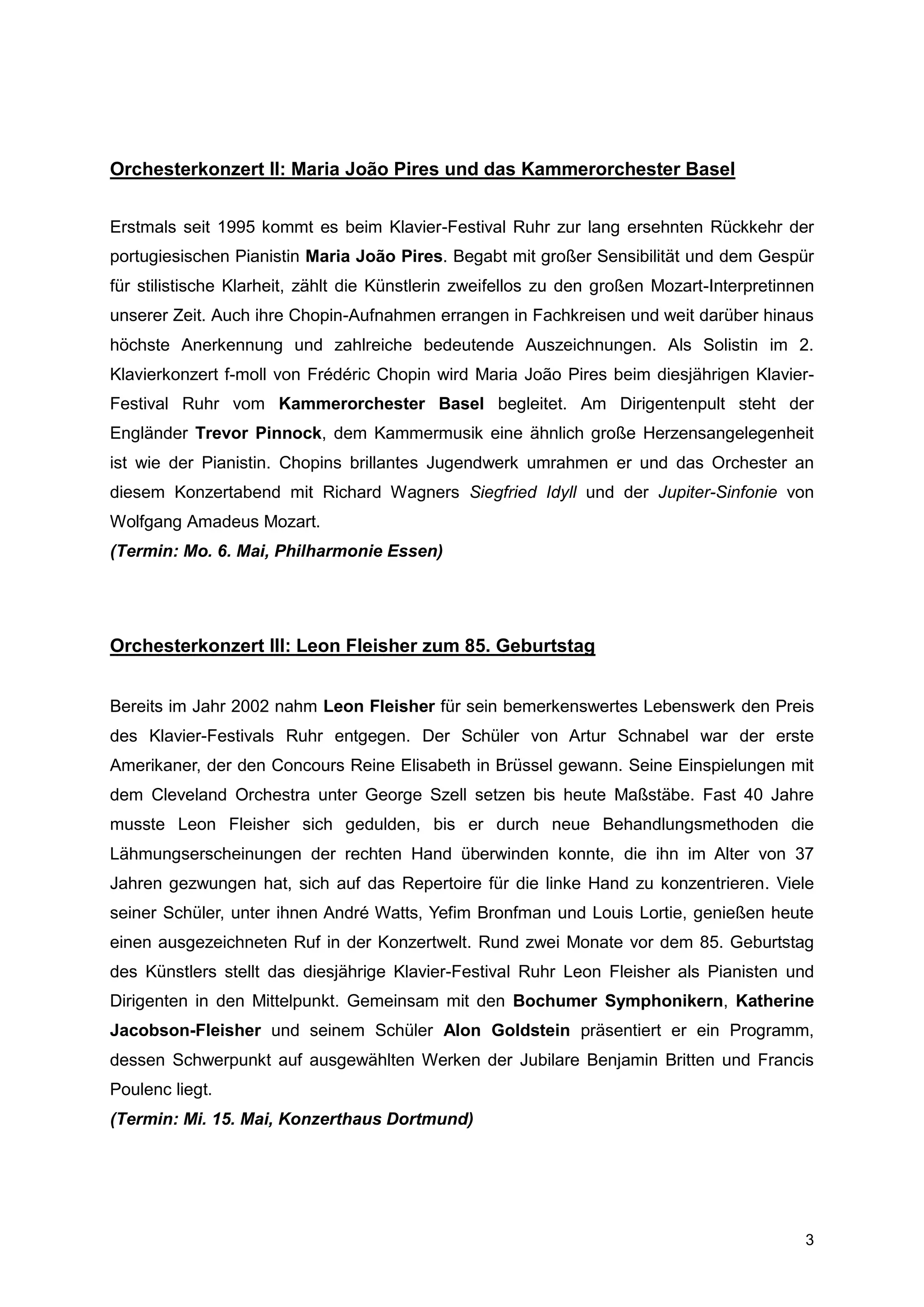 Orchesterkonzert II: Maria João Pires und das Kammerorchester Basel


Erstmals seit 1995 kommt es beim Klavier-Festival Ruhr zur lang ersehnten Rückkehr der
portugiesischen Pianistin Maria João Pires. Begabt mit großer Sensibilität und dem Gespür
für stilistische Klarheit, zählt die Künstlerin zweifellos zu den großen Mozart-Interpretinnen
unserer Zeit. Auch ihre Chopin-Aufnahmen errangen in Fachkreisen und weit darüber hinaus
höchste Anerkennung und zahlreiche bedeutende Auszeichnungen. Als Solistin im 2.
Klavierkonzert f-moll von Frédéric Chopin wird Maria João Pires beim diesjährigen Klavier-
Festival Ruhr vom Kammerorchester Basel begleitet. Am Dirigentenpult steht der
Engländer Trevor Pinnock, dem Kammermusik eine ähnlich große Herzensangelegenheit
ist wie der Pianistin. Chopins brillantes Jugendwerk umrahmen er und das Orchester an
diesem Konzertabend mit Richard Wagners Siegfried Idyll und der Jupiter-Sinfonie von
Wolfgang Amadeus Mozart.
(Termin: Mo. 6. Mai, Philharmonie Essen)




Orchesterkonzert III: Leon Fleisher zum 85. Geburtstag


Bereits im Jahr 2002 nahm Leon Fleisher für sein bemerkenswertes Lebenswerk den Preis
des Klavier-Festivals Ruhr entgegen. Der Schüler von Artur Schnabel war der erste
Amerikaner, der den Concours Reine Elisabeth in Brüssel gewann. Seine Einspielungen mit
dem Cleveland Orchestra unter George Szell setzen bis heute Maßstäbe. Fast 40 Jahre
musste Leon Fleisher sich gedulden, bis er durch neue Behandlungsmethoden die
Lähmungserscheinungen der rechten Hand überwinden konnte, die ihn im Alter von 37
Jahren gezwungen hat, sich auf das Repertoire für die linke Hand zu konzentrieren. Viele
seiner Schüler, unter ihnen André Watts, Yefim Bronfman und Louis Lortie, genießen heute
einen ausgezeichneten Ruf in der Konzertwelt. Rund zwei Monate vor dem 85. Geburtstag
des Künstlers stellt das diesjährige Klavier-Festival Ruhr Leon Fleisher als Pianisten und
Dirigenten in den Mittelpunkt. Gemeinsam mit den Bochumer Symphonikern, Katherine
Jacobson-Fleisher und seinem Schüler Alon Goldstein präsentiert er ein Programm,
dessen Schwerpunkt auf ausgewählten Werken der Jubilare Benjamin Britten und Francis
Poulenc liegt.
(Termin: Mi. 15. Mai, Konzerthaus Dortmund)




                                                                                            3
 