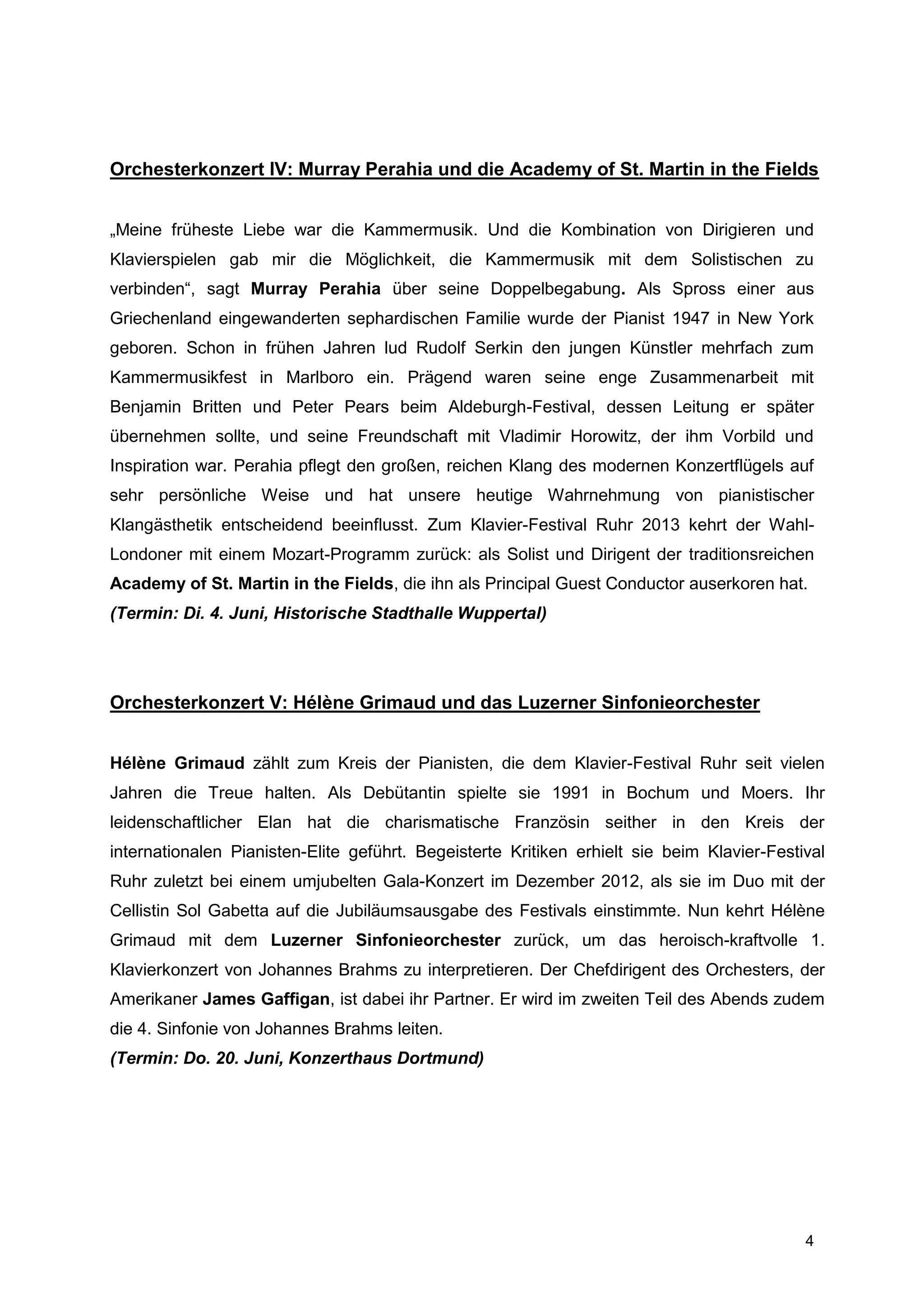 Orchesterkonzert IV: Murray Perahia und die Academy of St. Martin in the Fields


„Meine früheste Liebe war die Kammermusik. Und die Kombination von Dirigieren und
Klavierspielen gab mir die Möglichkeit, die Kammermusik mit dem Solistischen zu
verbinden“, sagt Murray Perahia über seine Doppelbegabung. Als Spross einer aus
Griechenland eingewanderten sephardischen Familie wurde der Pianist 1947 in New York
geboren. Schon in frühen Jahren lud Rudolf Serkin den jungen Künstler mehrfach zum
Kammermusikfest in Marlboro ein. Prägend waren seine enge Zusammenarbeit mit
Benjamin Britten und Peter Pears beim Aldeburgh-Festival, dessen Leitung er später
übernehmen sollte, und seine Freundschaft mit Vladimir Horowitz, der ihm Vorbild und
Inspiration war. Perahia pflegt den großen, reichen Klang des modernen Konzertflügels auf
sehr persönliche Weise und hat unsere heutige Wahrnehmung von pianistischer
Klangästhetik entscheidend beeinflusst. Zum Klavier-Festival Ruhr 2013 kehrt der Wahl-
Londoner mit einem Mozart-Programm zurück: als Solist und Dirigent der traditionsreichen
Academy of St. Martin in the Fields, die ihn als Principal Guest Conductor auserkoren hat.
(Termin: Di. 4. Juni, Historische Stadthalle Wuppertal)




Orchesterkonzert V: Hélène Grimaud und das Luzerner Sinfonieorchester


Hélène Grimaud zählt zum Kreis der Pianisten, die dem Klavier-Festival Ruhr seit vielen
Jahren die Treue halten. Als Debütantin spielte sie 1991 in Bochum und Moers. Ihr
leidenschaftlicher Elan hat die charismatische Französin seither in den Kreis der
internationalen Pianisten-Elite geführt. Begeisterte Kritiken erhielt sie beim Klavier-Festival
Ruhr zuletzt bei einem umjubelten Gala-Konzert im Dezember 2012, als sie im Duo mit der
Cellistin Sol Gabetta auf die Jubiläumsausgabe des Festivals einstimmte. Nun kehrt Hélène
Grimaud mit dem Luzerner Sinfonieorchester zurück, um das heroisch-kraftvolle 1.
Klavierkonzert von Johannes Brahms zu interpretieren. Der Chefdirigent des Orchesters, der
Amerikaner James Gaffigan, ist dabei ihr Partner. Er wird im zweiten Teil des Abends zudem
die 4. Sinfonie von Johannes Brahms leiten.
(Termin: Do. 20. Juni, Konzerthaus Dortmund)




                                                                                            4
 