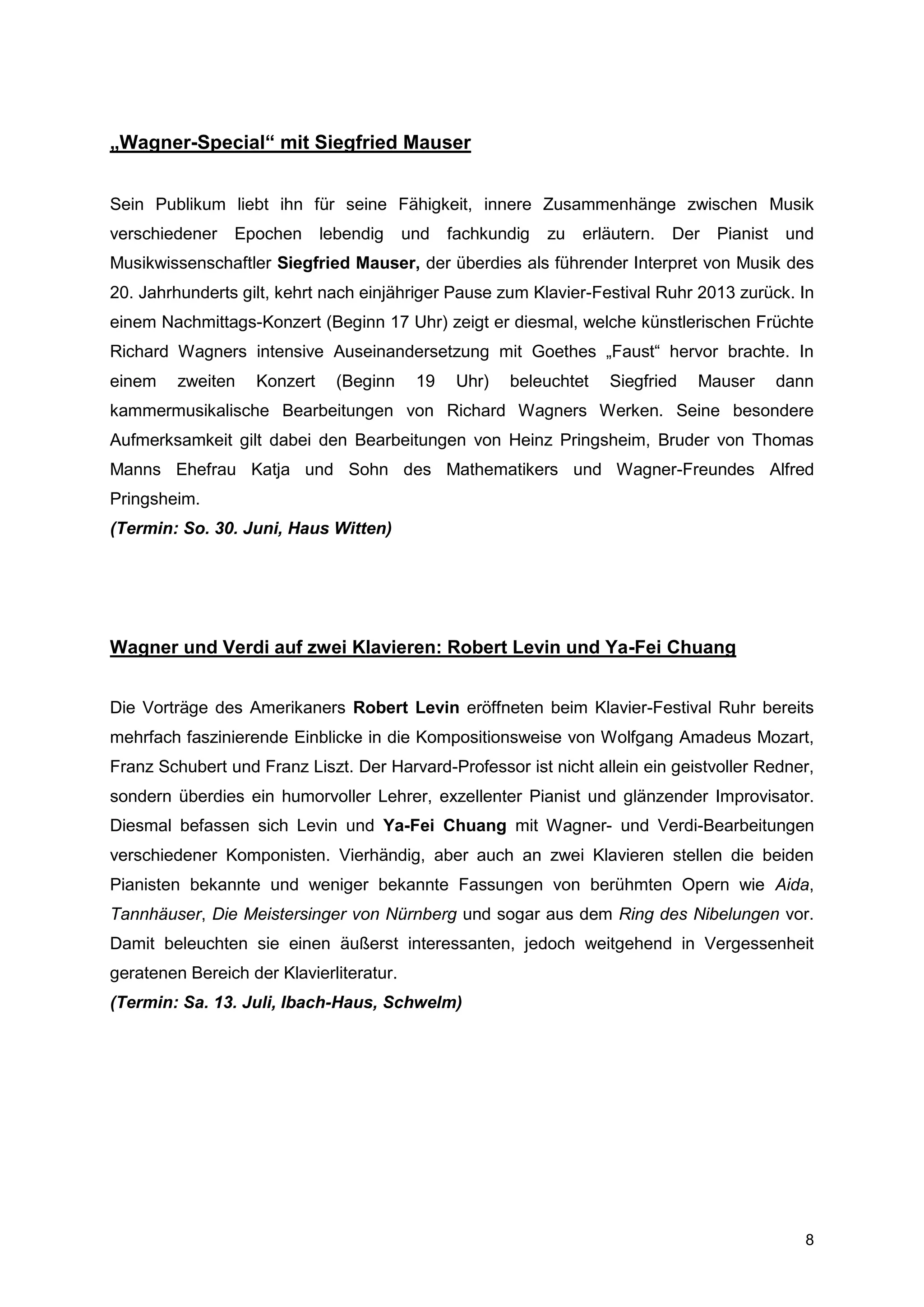 „Wagner-Special“ mit Siegfried Mauser


Sein Publikum liebt ihn für seine Fähigkeit, innere Zusammenhänge zwischen Musik
verschiedener   Epochen      lebendig     und   fachkundig   zu   erläutern.   Der   Pianist    und
Musikwissenschaftler Siegfried Mauser, der überdies als führender Interpret von Musik des
20. Jahrhunderts gilt, kehrt nach einjähriger Pause zum Klavier-Festival Ruhr 2013 zurück. In
einem Nachmittags-Konzert (Beginn 17 Uhr) zeigt er diesmal, welche künstlerischen Früchte
Richard Wagners intensive Auseinandersetzung mit Goethes „Faust“ hervor brachte. In
einem    zweiten   Konzert     (Beginn     19    Uhr)   beleuchtet   Siegfried   Mauser        dann
kammermusikalische Bearbeitungen von Richard Wagners Werken. Seine besondere
Aufmerksamkeit gilt dabei den Bearbeitungen von Heinz Pringsheim, Bruder von Thomas
Manns Ehefrau Katja und Sohn des Mathematikers und Wagner-Freundes Alfred
Pringsheim.
(Termin: So. 30. Juni, Haus Witten)




Wagner und Verdi auf zwei Klavieren: Robert Levin und Ya-Fei Chuang


Die Vorträge des Amerikaners Robert Levin eröffneten beim Klavier-Festival Ruhr bereits
mehrfach faszinierende Einblicke in die Kompositionsweise von Wolfgang Amadeus Mozart,
Franz Schubert und Franz Liszt. Der Harvard-Professor ist nicht allein ein geistvoller Redner,
sondern überdies ein humorvoller Lehrer, exzellenter Pianist und glänzender Improvisator.
Diesmal befassen sich Levin und Ya-Fei Chuang mit Wagner- und Verdi-Bearbeitungen
verschiedener Komponisten. Vierhändig, aber auch an zwei Klavieren stellen die beiden
Pianisten bekannte und weniger bekannte Fassungen von berühmten Opern wie Aida,
Tannhäuser, Die Meistersinger von Nürnberg und sogar aus dem Ring des Nibelungen vor.
Damit beleuchten sie einen äußerst interessanten, jedoch weitgehend in Vergessenheit
geratenen Bereich der Klavierliteratur.
(Termin: Sa. 13. Juli, Ibach-Haus, Schwelm)




                                                                                                  8
 