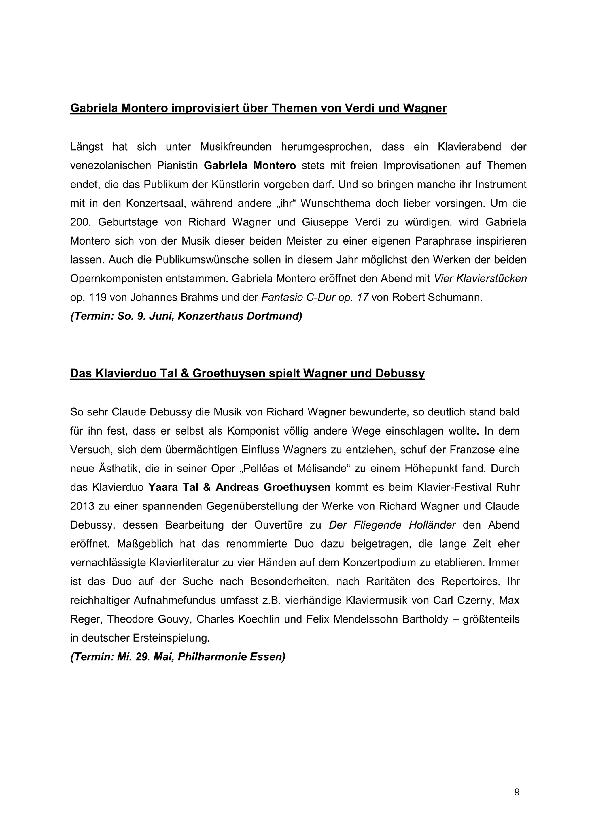 Gabriela Montero improvisiert über Themen von Verdi und Wagner


Längst hat sich unter Musikfreunden herumgesprochen, dass ein Klavierabend der
venezolanischen Pianistin Gabriela Montero stets mit freien Improvisationen auf Themen
endet, die das Publikum der Künstlerin vorgeben darf. Und so bringen manche ihr Instrument
mit in den Konzertsaal, während andere „ihr“ Wunschthema doch lieber vorsingen. Um die
200. Geburtstage von Richard Wagner und Giuseppe Verdi zu würdigen, wird Gabriela
Montero sich von der Musik dieser beiden Meister zu einer eigenen Paraphrase inspirieren
lassen. Auch die Publikumswünsche sollen in diesem Jahr möglichst den Werken der beiden
Opernkomponisten entstammen. Gabriela Montero eröffnet den Abend mit Vier Klavierstücken
op. 119 von Johannes Brahms und der Fantasie C-Dur op. 17 von Robert Schumann.
(Termin: So. 9. Juni, Konzerthaus Dortmund)




Das Klavierduo Tal & Groethuysen spielt Wagner und Debussy


So sehr Claude Debussy die Musik von Richard Wagner bewunderte, so deutlich stand bald
für ihn fest, dass er selbst als Komponist völlig andere Wege einschlagen wollte. In dem
Versuch, sich dem übermächtigen Einfluss Wagners zu entziehen, schuf der Franzose eine
neue Ästhetik, die in seiner Oper „Pelléas et Mélisande“ zu einem Höhepunkt fand. Durch
das Klavierduo Yaara Tal & Andreas Groethuysen kommt es beim Klavier-Festival Ruhr
2013 zu einer spannenden Gegenüberstellung der Werke von Richard Wagner und Claude
Debussy, dessen Bearbeitung der Ouvertüre zu Der Fliegende Holländer den Abend
eröffnet. Maßgeblich hat das renommierte Duo dazu beigetragen, die lange Zeit eher
vernachlässigte Klavierliteratur zu vier Händen auf dem Konzertpodium zu etablieren. Immer
ist das Duo auf der Suche nach Besonderheiten, nach Raritäten des Repertoires. Ihr
reichhaltiger Aufnahmefundus umfasst z.B. vierhändige Klaviermusik von Carl Czerny, Max
Reger, Theodore Gouvy, Charles Koechlin und Felix Mendelssohn Bartholdy – größtenteils
in deutscher Ersteinspielung.
(Termin: Mi. 29. Mai, Philharmonie Essen)




                                                                                        9
 