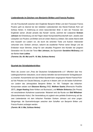 Liederabende im Zeichen von Benjamin Britten und Francis Poulenc


Um die Freundschaft zwischen dem Engländer Benjamin Britten und dem Franzosen Francis
Poulenc geht es diesmal bei den beliebten Liederabenden des Klavier-Festivals Ruhr auf
Schloss Herten. In Anlehnung an einen bewundernden Brief, in dem der Franzose den
Engländer seinen „Bruder jenseits des Kanals“ nannte, zeichnet der Liedpianist Graham
Johnson die Entwicklung und die Folgen dieser Komponistenfreundschaft nach. Jeweils zwei
Liedzyklen von Poulenc und Britten sind am ersten Abend zu erleben. Der zweite Abend stellt
eine Auswahl von Liedern vor, die durch die vertonten Texte und Autoren miteinander
verbunden sind. Graham Johnson, bekannt als exzellenter Partner seiner Sänger und als
Entdecker neuer Stimmen, bringt für sein aktuelles Programm drei Künstler der jüngeren
Generation mit: Es sind der Tenor Ben Johnson, die Sopranistin Geraldine McGreevy und
der Bariton Ivan Ludlow.
(Termine: Do. 09. Mai und Fr. 10. Mai, Schloss Herten)




Quartett der Schallplattenkritiker


Wenn die Juroren vom „Preis der Deutschen Schallplattenkritik e.V.“ öffentlich über ihre
Lieblingsaufnahmen diskutieren, ist ein ebenso lebhafter wie kenntnisreicher Schlagabtausch
zu erwarten. Konzentrierte sich das Kritiker-Quartett beim vergangenen Klavier-Festival Ruhr
auf die Préludes von Claude Debussy, so geht es in diesem Jahr um die besten Aufnahmen
von Liedern des Jahresjubilars Benjamin Britten. Im 100. Todesjahr des britischen
Komponisten setzten sich Eleonore Büning (FAZ), Wolfram Goertz (Rheinische Post/Die
ZEIT), Jürgen Kesting (freier Kritiker und Buchautor), und Wilhelm Sinkovicz (Die Presse)
mit verschiedenen Aufnahmen auseinander. Moderiert wird die Runde von Olaf Wilhelmer
(Deutschlandradio Kultur). Die Veranstaltung ist zugleich eine perfekte Einstimmung auf die
zwei Liederabende mit dem britischen Pianisten Graham Johnson und einer jungen
Sängerriege, die Querverbindungen zwischen dem Schaffen von Benjamin Britten und
Francis Poulenc aufzeigen werden.
(Termin: Mi. 8. Mai, Schloss Herten)




                                                                                         10
 