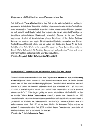 Liederabend mit Matthias Goerne und Tamara Stefanovich


Seit die Pianistin Tamara Stefanovich im Jahr 2002 an der höchst aufwändigen Aufführung
von George Antheils Ballet Mécanique mitwirkte, mit dem das damalige Klavier-Festival Ruhr
einen spektakulären Abschluss fand, ist sie dem Festival eng verbunden. Überdies engagiert
sie sich stark für die Education-Arbeit des Festivals, das sie vor allem bei Projekten zur
Vermittlung zeitgenössischer Klaviermusik unterstützt. Diesmal ist die aus Belgrad
stammende Künstlerin als Liedpianistin zu erleben. Gemeinsam mit dem Bariton Matthias
Goerne, der einst von den beiden Sängerlegenden Elisabeth Schwarzkopf und Dietrich
Fischer-Dieskau Unterricht erhielt, wird sie Ludwig van Beethovens Zyklus An die ferne
Geliebte, seine Gellert-Lieder sowie ausgewählte Lieder von Franz Schubert interpretieren.
Eine treffliche Gelegenheit für Matthias Goerne, sein viel gerühmtes Timbre und seine
enormen Qualitäten als Klanggestalter unter Beweis zu stellen.
(Termin: Mi. 5. Juni, Robert-Schumann-Saal Düsseldorf)




Gidon Kremer, Oleg Maisenberg und Giedre Dirvanauskaite im Trio


Die musikalische Partnerschaft zwischen dem Geiger Gidon Kremer und dem Pianisten Oleg
Maisenberg währt bereits Jahrzehnte. Beim Klavier-Festival Ruhr waren die beiden Künstler
zuletzt 2008 mit dem von Gidon Kremer gegründeten Kammerorchester Kremerata Baltica zu
erleben. Nun kehren sie mit einem Programm zurück, das Werke von Franz Liszt und Franz
Schubert in Bearbeitungen für Klavier und Violine vorstellt. Zudem wird Schuberts posthume
Violinsonate A-Dur D 574 erklingen, gefolgt von seinem Klaviertrio Nr. 1 B-Dur D 898, bei dem
sie von der Cellistin Giedre Dirvanauskaite unterstützt werden. Die Litauerin ist seit 1997
regelmäßig beim Kammermusikfest Lockenhaus in Österreich, wo sie als Kammermusikerin
gemeinsam mit Künstlern wie David Geringas, Heinz Holliger, Boris Pergamenschikow und
vielen anderen auftrat. Seit 1997 ist sie festes Mitglied der Kremerata Baltica, mit der sie
weltweit Tourneen unternahm. Seit 2009 musiziert Giedre Dirvanauskaite regelmäßig mit
Gidon Kremer und der Pianistin Khatia Buniatishvili.
(Termin: So. 7. Juli, Philharmonie Essen)




                                                                                         11
 