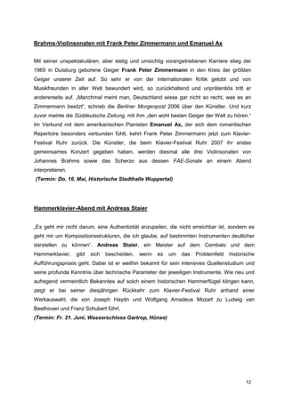 Brahms-Violinsonaten mit Frank Peter Zimmermann und Emanuel Ax


Mit seiner unspektakulären, aber stetig und umsichtig vorangetriebenen Karriere stieg der
1965 in Duisburg geborene Geiger Frank Peter Zimmermann in den Kreis der größten
Geiger unserer Zeit auf. So sehr er von der internationalen Kritik gelobt und von
Musikfreunden in aller Welt bewundert wird, so zurückhaltend und unprätentiös tritt er
andererseits auf. „Manchmal meint man, Deutschland wisse gar nicht so recht, was es an
Zimmermann besitzt“, schrieb die Berliner Morgenpost 2006 über den Künstler. Und kurz
zuvor meinte die Süddeutsche Zeitung, mit ihm „den wohl besten Geiger der Welt zu hören.“
Im Verbund mit dem amerikanischen Pianisten Emanuel Ax, der sich dem romantischen
Repertoire besonders verbunden fühlt, kehrt Frank Peter Zimmermann jetzt zum Klavier-
Festival Ruhr zurück. Die Künstler, die beim Klavier-Festival Ruhr 2007 ihr erstes
gemeinsames Konzert gegeben haben, werden diesmal alle drei Violinsonaten von
Johannes Brahms sowie das Scherzo aus dessen FAE-Sonate an einem Abend
interpretieren.
(Termin: Do. 16. Mai, Historische Stadthalle Wuppertal)




Hammerklavier-Abend mit Andreas Staier


„Es geht mir nicht darum, eine Authentizität anzupeilen, die nicht erreichbar ist, sondern es
geht mir um Kompositionsstrukturen, die ich glaube, auf bestimmten Instrumenten deutlicher
darstellen zu können“. Andreas Staier, ein Meister auf dem Cembalo und dem
Hammerklavier,    gibt   sich   bescheiden,   wenn   es   um   das   Problemfeld   historische
Aufführungspraxis geht. Dabei ist er weithin bekannt für sein intensives Quellenstudium und
seine profunde Kenntnis über technische Parameter der jeweiligen Instrumente. Wie neu und
aufregend vermeintlich Bekanntes auf solch einem historischen Hammerflügel klingen kann,
zeigt er bei seiner diesjährigen Rückkehr zum Klavier-Festival Ruhr anhand einer
Werkauswahl, die von Joseph Haydn und Wolfgang Amadeus Mozart zu Ludwig van
Beethoven und Franz Schubert führt.
(Termin: Fr. 21. Juni, Wasserschloss Gartrop, Hünxe)




                                                                                          12
 
