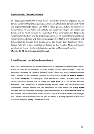 Cembalomusik: Giampietro Rosato


Im Händel-Jubiläumsjahr 2009 lud das Klavier-Festival Ruhr erstmals Cembalisten ein, um
barocke Meister im Originalklang zu würdigen. In diesem Jahr stellt sich der Cembalist, Pianist
und Organist Giampietro Rosato vor. 1970 in Padua geboren, studierte der Italiener am
Konservatorium Cesare Pollini und profilierte sich sowohl als Interpret von Werken des
Barocks und der Klassik wie auch der Neuen Musik. Neben seiner solistischen Tätigkeit, die
mit zahlreichen Rundfunk- und CD-Einspielungen verbunden ist, musiziert Giampietro Rosato
mit verschiedenen Solisten und Kammermusikgruppen. Seit 1997 ist er Continuospieler und
Solocembalist der Sonatori de la Gioiosa Marca. Sein Konzert beim diesjährigen Klavier-
Festival Ruhr führt in einer musikalischen Zeitreise zu den Toccaten, Tänze und Sonaten
zurück, die im 17. und 18. Jahrhundert zwischen Venedig und Rom gespielt wurden.
(Termin: Do. 13. Juni, Schloss Hohenlimburg)




6 Uraufführungen von Auftragskompositionen


Auch im Jubiläumsjahr hat das Klavier-Festival Ruhr Kompositionsaufträge vergeben, und so
kommt es auch im Jubiläumsjahr zu einem halben Dutzend Uraufführungen. Unter den
Miniaturen, mit denen die Belgrader Pianistin Tamara Stefanovich einen Klavierabend in der
Alten Lohnhalle der Zeche Holland bestreitet, finden sich neue Stücke von Vassos Nicolaou
und Franck Amsallem. Sophie-Mayuko Vetter wendet sich „späten Gedanken“ über Franz
Liszts Komposition Unstern aus der Feder von Peter Ruzicka zu. Im Verbund mit dem
Klavierduo Maki Namekawa & Dennis Russell Davies lassen die temperamentvollen
Geschwister Labèque erstmals die Two Movements for Four Pianos von Philip Glass
erklingen. Und der diesjährige Preisträger des Klavier-Festivals Ruhr Marc-André Hamlin hat
sich zu einer Barcarolle inspieren lassen, die von Essen aus in die Musikwelt hinaus klingen
wird. Severin von Eckardstein wird die von ihm selbst in Auftrag gegebene Komposition
Grabmal Kundry von Sidney Corbett uraufführen.




                                                                                           13
 