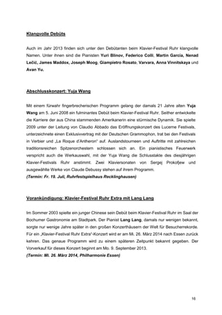 Klangvolle Debüts


Auch im Jahr 2013 finden sich unter den Debütanten beim Klavier-Festival Ruhr klangvolle
Namen. Unter ihnen sind die Pianisten Yuri Blinov, Federico Colli, Martin García, Nenad
Lečić, James Maddox, Joseph Moog, Giampietro Rosato, Varvara, Anna Vinnitskaya und
Avan Yu.




Abschlusskonzert: Yuja Wang


Mit einem fürwahr fingerbrecherischen Programm gelang der damals 21 Jahre alten Yuja
Wang am 5. Juni 2008 ein fulminantes Debüt beim Klavier-Festival Ruhr. Seither entwickelte
die Karriere der aus China stammenden Amerikanerin eine stürmische Dynamik. Sie spielte
2009 unter der Leitung von Claudio Abbado das Eröffnungskonzert des Lucerne Festivals,
unterzeichnete einen Exklusivvertrag mit der Deutschen Grammophon, trat bei den Festivals
in Verbier und „La Roque d’Antheron“ auf. Auslandstourneen und Auftritte mit zahlreichen
traditionsreichen Spitzenorchestern schlossen sich an. Ein pianistisches Feuerwerk
verspricht auch die Werkauswahl, mit der Yuja Wang die Schlusstakte des diesjährigen
Klavier-Festivals   Ruhr   anstimmt.   Zwei   Klaviersonaten   von   Sergej   Prokofjew und
ausgewählte Werke von Claude Debussy stehen auf ihrem Programm.
(Termin: Fr. 19. Juli, Ruhrfestspielhaus Recklinghausen)




Vorankündigung: Klavier-Festival Ruhr Extra mit Lang Lang


Im Sommer 2003 spielte ein junger Chinese sein Debüt beim Klavier-Festival Ruhr im Saal der
Bochumer Gastronomie am Stadtpark. Der Pianist Lang Lang, damals nur wenigen bekannt,
sorgte nur wenige Jahre später in den großen Konzerthäusern der Welt für Besucherrekorde.
Für ein „Klavier-Festival Ruhr Extra“-Konzert wird er am Mi. 26. März 2014 nach Essen zurück
kehren. Das genaue Programm wird zu einem späteren Zeitpunkt bekannt gegeben. Der
Vorverkauf für dieses Konzert beginnt am Mo. 9. September 2013.
(Termin: Mi. 26. März 2014, Philharmonie Essen)




                                                                                         16
 