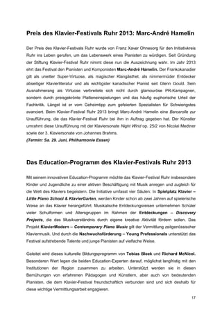 Preis des Klavier-Festivals Ruhr 2013: Marc-André Hamelin

Der Preis des Klavier-Festivals Ruhr wurde von Franz Xaver Ohnesorg für den Initiativkreis
Ruhr ins Leben gerufen, um das Lebenswerk eines Pianisten zu würdigen. Seit Gründung
der Stiftung Klavier-Festival Ruhr nimmt diese nun die Auszeichnung wahr. Im Jahr 2013
ehrt das Festival den Pianisten und Komponisten Marc-André Hamelin. Der Frankokanadier
gilt als uneitler Super-Virtuose, als magischer Klangästhet, als nimmermüder Entdecker
abseitiger Klavierliteratur und als wichtigster kanadischer Pianist seit Glenn Gould. Sein
Ausnahmerang als Virtuose verbreitete sich nicht durch glamouröse PR-Kampagnen,
sondern durch preisgekrönte Platteneinspielungen und das häufig euphorische Urteil der
Fachkritik. Längst ist er vom Geheimtipp zum gefeierten Spezialisten für Schwierigstes
avanciert. Beim Klavier-Festival Ruhr 2013 bringt Marc-André Hamelin eine Barcarolle zur
Uraufführung, die das Klavier-Festival Ruhr bei ihm in Auftrag gegeben hat. Der Künstler
umrahmt diese Uraufführung mit der Klaviersonate Night Wind op. 25/2 von Nicolai Medtner
sowie der 3. Klaviersonate von Johannes Brahms.
(Termin: Sa. 29. Juni, Philharmonie Essen)




Das Education-Programm des Klavier-Festivals Ruhr 2013

Mit seinem innovativen Education-Programm möchte das Klavier-Festival Ruhr insbesondere
Kinder und Jugendliche zu einer aktiven Beschäftigung mit Musik anregen und zugleich für
die Welt des Klaviers begeistern. Die Initiative umfasst vier Säulen: In Spielplatz Klavier –
Little Piano School & KlavierGarten, werden Kinder schon ab zwei Jahren auf spielerische
Weise an das Klavier herangeführt. Musikalische Entdeckungsreisen unternehmen Schüler
vieler Schulformen und Altersgruppen im Rahmen der Entdeckungen – Discovery
Projects, die das Musikverständnis durch eigene kreative Aktivität fördern sollen. Das
Projekt KlavierModern – Contemporary Piano Music gilt der Vermittlung zeitgenössischer
Klaviermusik. Und durch die Nachwuchsförderung – Young Professionals unterstützt das
Festival aufstrebende Talente und junge Pianisten auf vielfache Weise.


Geleitet wird dieses kulturelle Bildungsprogramm von Tobias Bleek und Richard McNicol.
Besonderen Wert legen die beiden Education-Experten darauf, möglichst langfristig mit den
Institutionen der Region zusammen zu arbeiten. Unterstützt werden sie in diesen
Bemühungen von erfahrenen Pädagogen und Künstlern, aber auch von bedeutenden
Pianisten, die dem Klavier-Festival freundschaftlich verbunden sind und sich deshalb für
diese wichtige Vermittlungsarbeit engagieren.

                                                                                          17
 