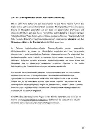 AufTakt: Stiftung Mercator fördert frühe musische Bildung


Mit der Little Piano School und dem KlavierGarten hat das Klavier-Festival Ruhr in den
letzten sieben Jahren ein deutschlandweit beachtetes Modellprojekt zur frühen musischen
Bildung im Ruhrgebiet geschaffen. Auf der Basis der gesammelten Erfahrungen und
etablierten Strukturen geht das Klavier-Festival Ruhr seit Herbst 2012 in diesem wichtigen
Tätigkeitsfeld neue Wege. In dem von der Stiftung Mercator geförderten Pilotprojekt „AufTakt
frühe musische Bildung“ wird der bildungsbiographisch entscheidende Übergang von den
Kindertagesstätten in die Grundschulen in den Blick genommen.


Im    Rahmen      institutionsübergreifender    Discovery-Projekte    werden      ausgewählte
Kindertagesstätten, an denen der KlavierGarten angeboten wird, und benachbarte
Grundschulen in sozial benachteiligten Stadtteilen miteinander vernetzt. Ziel ist es dabei, den
Austausch zwischen beiden Institutionen sowie den dort wirkenden Lehrern und Erziehern zu
befördern. Außerdem erhalten ehemalige KlavierGarten-Kinder auf diese Weise die
Möglichkeit, ihre im Kindergarten entwickelten musischen Potentiale in der neuen
Lernumgebung der Grundschule einzubringen und weiterzuentwickeln.


Ein zentraler Bezugspunkt der Projektarbeit sind moderierte Konzerte mit Profi-Musikern.
Gemeinsam mit Richard McNicol präsentieren Kammerensembles der Bochumer
Symphoniker und Festival-Pianisten den Kindern eine mit klassischer Musik illustrierte
Version von „Wo die wilden Kerle wohnen“ sowie andere klingende Geschichten. Um den
Wirkungsradius des Pilotprojekts zu vergrößern, werden diese „Children’s Corner“-Konzerte
nicht nur für die Projektteilnehmer, sondern auch für interessierte Kindertagesstätten und
Grundschulen aus Bochum angeboten.


Einen Überblick über das gesamte Projekt und die dahinter stehenden Ziele finden Sie im
Internet unter www.klavierfestival.de/education. Dort können Sie sich auch über aktuelle
Children’s Corner-Konzerte und Lehrerworkshops informieren.




                                                                                             20
 