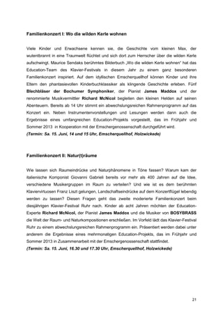 Familienkonzert I: Wo die wilden Kerle wohnen


Viele Kinder und Erwachsene kennen sie, die Geschichte vom kleinen Max, der
wutentbrannt in eine Traumwelt flüchtet und sich dort zum Herrscher über die wilden Kerle
aufschwingt. Maurice Sendaks berühmtes Bilderbuch „Wo die wilden Kerle wohnen“ hat das
Education-Team des Klavier-Festivals in diesem Jahr zu einem ganz besonderen
Familienkonzert inspiriert. Auf dem idyllischen Emscherquellhof können Kinder und ihre
Eltern den phantasievollen Kinderbuchklassiker als klingende Geschichte erleben. Fünf
Blechbläser der Bochumer Symphoniker, der Pianist James Maddox und der
renommierte Musikvermittler Richard McNicol begleiten den kleinen Helden auf seinen
Abenteuern. Bereits ab 14 Uhr stimmt ein abwechslungsreichen Rahmenprogramm auf das
Konzert ein. Neben Instrumentenvorstellungen und Lesungen werden dann auch die
Ergebnisse eines umfangreichen Education-Projekts vorgestellt, das im Frühjahr und
Sommer 2013 in Kooperation mit der Emschergenossenschaft durchgeführt wird.
(Termin: Sa. 15. Juni, 14 und 15 Uhr, Emscherquellhof, Holzwickede)




Familienkonzert II: Natur(t)räume


Wie lassen sich Raumeindrücke und Naturphänomene in Töne fassen? Warum kam der
italienische Komponist Giovanni Gabrieli bereits vor mehr als 400 Jahren auf die Idee,
verschiedene Musikergruppen im Raum zu verteilen? Und wie ist es dem berühmten
Klaviervirtuosen Franz Liszt gelungen, Landschaftseindrücke auf dem Konzertflügel lebendig
werden zu lassen? Diesen Fragen geht das zweite moderierte Familienkonzert beim
diesjährigen Klavier-Festival Ruhr nach. Kinder ab acht Jahren möchten der Education-
Experte Richard McNicol, der Pianist James Maddox und die Musiker von BOSYBRASS
die Welt der Raum- und Naturkompositionen erschließen. Im Vorfeld lädt das Klavier-Festival
Ruhr zu einem abwechslungsreichen Rahmenprogramm ein. Präsentiert werden dabei unter
anderem die Ergebnisse eines mehrmonatigen Education-Projekts, das im Frühjahr und
Sommer 2013 in Zusammenarbeit mit der Emschergenossenschaft stattfindet.
(Termin: Sa. 15. Juni, 16.30 und 17.30 Uhr, Emscherquellhof, Holzwickede)




                                                                                        21
 