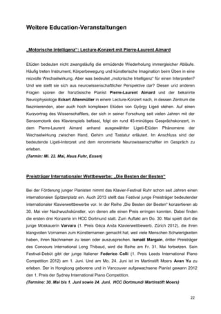 Weitere Education-Veranstaltungen


„Motorische Intelligenz“: Lecture-Konzert mit Pierre-Laurent Aimard


Etüden bedeuten nicht zwangsläufig die ermüdende Wiederholung immergleicher Abläufe.
Häufig treten Instrument, Körperbewegung und künstlerische Imagination beim Üben in eine
reizvolle Wechselwirkung. Aber was bedeutet „motorische Intelligenz“ für einen Interpreten?
Und wie stellt sie sich aus neurowissenschaftlicher Perspektive dar? Diesen und anderen
Fragen spüren der französische Pianist Pierre-Laurent Aimard und der bekannte
Neurophysiologe Eckart Altenmüller in einem Lecture-Konzert nach, in dessen Zentrum die
faszinierenden, aber auch hoch komplexen Etüden von György Ligeti stehen. Auf einen
Kurzvortrag des Wissenschaftlers, der sich in seiner Forschung seit vielen Jahren mit der
Sensomotorik des Klavierspiels befasst, folgt ein rund 45-minütiges Gesprächskonzert, in
dem   Pierre-Laurent   Aimard   anhand    ausgewählter     Ligeti-Etüden   Phänomene    der
Wechselwirkung zwischen Hand, Gehirn und Tastatur erläutert. Im Anschluss sind der
bedeutende Ligeti-Interpret und dem renommierte Neurowissenschaftler im Gespräch zu
erleben.
(Termin: Mi. 22. Mai, Haus Fuhr, Essen)



Preisträger Internationaler Wettbewerbe: „Die Besten der Besten“


Bei der Förderung junger Pianisten nimmt das Klavier-Festival Ruhr schon seit Jahren einen
internationalen Spitzenplatz ein. Auch 2013 stellt das Festival junge Preisträger bedeutender
internationaler Klavierwettbewerbe vor. In der Reihe „Die Besten der Besten“ konzertieren ab
30. Mai vier Nachwuchskünstler, von denen alle einen Preis erringen konnten. Dabei finden
die ersten drei Konzerte im HCC Dortmund statt. Zum Auftakt am Do. 30. Mai spielt dort die
junge Moskauerin Varvara (1. Preis Géza Anda Klavierwettbewerb, Zürich 2012), die ihren
klangvollen Vornamen zum Künstlernamen gemacht hat, weil viele Menschen Schwierigkeiten
haben, ihren Nachnamen zu lesen oder auszusprechen. Ismaël Margain, dritter Preisträger
des Concours International Long Thibaud, wird die Reihe am Fr. 31. Mai fortsetzen. Sein
Festival-Debüt gibt der junge Italiener Federico Colli (1. Preis Leeds International Piano
Competition 2012) am 1. Juni. Und am Mo. 24. Juni ist im Martinstift Moers Avan Yu zu
erleben. Der in Hongkong geborene und in Vancouver aufgewachsene Pianist gewann 2012
den 1. Preis der Sydney International Piano Competition.
(Termine: 30. Mai bis 1. Juni sowie 24. Juni, HCC Dortmund/ Martinstift Moers)


                                                                                         22
 