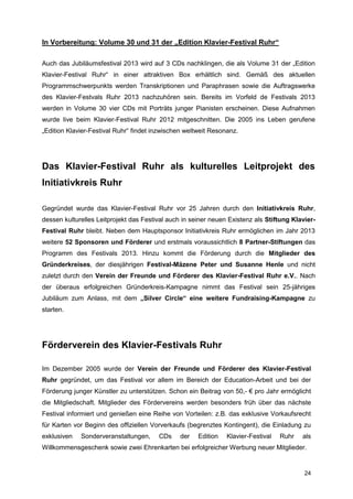 In Vorbereitung: Volume 30 und 31 der „Edition Klavier-Festival Ruhr“

Auch das Jubiläumsfestival 2013 wird auf 3 CDs nachklingen, die als Volume 31 der „Edition
Klavier-Festival Ruhr“ in einer attraktiven Box erhältlich sind. Gemäß des aktuellen
Programmschwerpunkts werden Transkriptionen und Paraphrasen sowie die Auftragswerke
des Klavier-Festvals Ruhr 2013 nachzuhören sein. Bereits im Vorfeld de Festivals 2013
werden in Volume 30 vier CDs mit Porträts junger Pianisten erscheinen. Diese Aufnahmen
wurde live beim Klavier-Festival Ruhr 2012 mitgeschnitten. Die 2005 ins Leben gerufene
„Edition Klavier-Festival Ruhr“ findet inzwischen weltweit Resonanz.




Das Klavier-Festival Ruhr als kulturelles Leitprojekt des
Initiativkreis Ruhr

Gegründet wurde das Klavier-Festival Ruhr vor 25 Jahren durch den Initiativkreis Ruhr,
dessen kulturelles Leitprojekt das Festival auch in seiner neuen Existenz als Stiftung Klavier-
Festival Ruhr bleibt. Neben dem Hauptsponsor Initiativkreis Ruhr ermöglichen im Jahr 2013
weitere 52 Sponsoren und Förderer und erstmals voraussichtlich 8 Partner-Stiftungen das
Programm des Festivals 2013. Hinzu kommt die Förderung durch die Mitglieder des
Gründerkreises, der diesjährigen Festival-Mäzene Peter und Susanne Henle und nicht
zuletzt durch den Verein der Freunde und Förderer des Klavier-Festival Ruhr e.V.. Nach
der überaus erfolgreichen Gründerkreis-Kampagne nimmt das Festival sein 25-jähriges
Jubiläum zum Anlass, mit dem „Silver Circle“ eine weitere Fundraising-Kampagne zu
starten.




Förderverein des Klavier-Festivals Ruhr

Im Dezember 2005 wurde der Verein der Freunde und Förderer des Klavier-Festival
Ruhr gegründet, um das Festival vor allem im Bereich der Education-Arbeit und bei der
Förderung junger Künstler zu unterstützen. Schon ein Beitrag von 50,- € pro Jahr ermöglicht
die Mitgliedschaft. Mitglieder des Fördervereins werden besonders früh über das nächste
Festival informiert und genießen eine Reihe von Vorteilen: z.B. das exklusive Vorkaufsrecht
für Karten vor Beginn des offiziellen Vorverkaufs (begrenztes Kontingent), die Einladung zu
exklusiven   Sonderveranstaltungen,     CDs     der   Edition   Klavier-Festival   Ruhr   als
Willkommensgeschenk sowie zwei Ehrenkarten bei erfolgreicher Werbung neuer Mitglieder.


                                                                                           24
 
