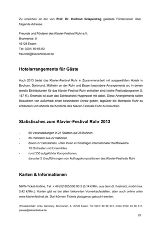 Zu erreichen ist der von Prof. Dr. Hartmut Griepentrog geleitete Förderverein über
folgende Adresse:


Freunde und Förderer des Klavier-Festival Ruhr e.V.
Brunnenstr. 8
45128 Essen
Tel: 0201/ 89 66 80
freunde@klavierfestival.de




Hotelarrangements für Gäste

Auch 2013 bietet das Klavier-Festival Ruhr in Zusammenarbeit mit ausgewählten Hotels in
Bochum, Dortmund, Mülheim an der Ruhr und Essen besondere Arrangements an, in denen
jeweils Eintrittskarten für das Klavier-Festival Ruhr enthalten sind (siehe Festivalprogramm S.
157 ff.). Erstmals ist auch das Schlosshotel Hugenpoet mit dabei. Diese Arrangements sollen
Besuchern von außerhalb einen besonderen Anreiz geben, tagsüber die Metropole Ruhr zu
entdecken und abends die Konzerte des Klavier-Festivals Ruhr zu besuchen.




Statistisches zum Klavier-Festival Ruhr 2013

-       65 Veranstaltungen in 21 Städten auf 26 Bühnen
-       85 Pianisten aus 22 Nationen
-       davon 27 Debütanten, unter ihnen 4 Preisträger internationaler Wettbewerbe
        10 Orchester und Ensembles
-       rund 350 aufgeführte Kompositionen,
        darunter 5 Uraufführungen von Auftragskompositionen des Klavier-Festivals Ruhr




Karten & Informationen

NRW-Ticket-Hotline, Tel. + 49 (0)1805/500 80 3 (0,14 €/Min. aus dem dt. Festnetz; mobil max.
0,42 €/Min.). Karten gibt es bei allen bekannten Vorverkaufsstellen, aber auch online unter
www.klavierfestival.de. Dort können Tickets platzgenau gebucht werden.


(Pressekontakt: Anke Demirsoy, Brunnenstr. 8, 45128 Essen, Tel 0201/ 89 66 873, mobil 0160/ 63 66 511,
presse@klavierfestival.de

                                                                                                  25
 
