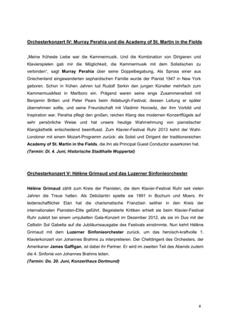 Orchesterkonzert IV: Murray Perahia und die Academy of St. Martin in the Fields


„Meine früheste Liebe war die Kammermusik. Und die Kombination von Dirigieren und
Klavierspielen gab mir die Möglichkeit, die Kammermusik mit dem Solistischen zu
verbinden“, sagt Murray Perahia über seine Doppelbegabung. Als Spross einer aus
Griechenland eingewanderten sephardischen Familie wurde der Pianist 1947 in New York
geboren. Schon in frühen Jahren lud Rudolf Serkin den jungen Künstler mehrfach zum
Kammermusikfest in Marlboro ein. Prägend waren seine enge Zusammenarbeit mit
Benjamin Britten und Peter Pears beim Aldeburgh-Festival, dessen Leitung er später
übernehmen sollte, und seine Freundschaft mit Vladimir Horowitz, der ihm Vorbild und
Inspiration war. Perahia pflegt den großen, reichen Klang des modernen Konzertflügels auf
sehr persönliche Weise und hat unsere heutige Wahrnehmung von pianistischer
Klangästhetik entscheidend beeinflusst. Zum Klavier-Festival Ruhr 2013 kehrt der Wahl-
Londoner mit einem Mozart-Programm zurück: als Solist und Dirigent der traditionsreichen
Academy of St. Martin in the Fields, die ihn als Principal Guest Conductor auserkoren hat.
(Termin: Di. 4. Juni, Historische Stadthalle Wuppertal)




Orchesterkonzert V: Hélène Grimaud und das Luzerner Sinfonieorchester


Hélène Grimaud zählt zum Kreis der Pianisten, die dem Klavier-Festival Ruhr seit vielen
Jahren die Treue halten. Als Debütantin spielte sie 1991 in Bochum und Moers. Ihr
leidenschaftlicher Elan hat die charismatische Französin seither in den Kreis der
internationalen Pianisten-Elite geführt. Begeisterte Kritiken erhielt sie beim Klavier-Festival
Ruhr zuletzt bei einem umjubelten Gala-Konzert im Dezember 2012, als sie im Duo mit der
Cellistin Sol Gabetta auf die Jubiläumsausgabe des Festivals einstimmte. Nun kehrt Hélène
Grimaud mit dem Luzerner Sinfonieorchester zurück, um das heroisch-kraftvolle 1.
Klavierkonzert von Johannes Brahms zu interpretieren. Der Chefdirigent des Orchesters, der
Amerikaner James Gaffigan, ist dabei ihr Partner. Er wird im zweiten Teil des Abends zudem
die 4. Sinfonie von Johannes Brahms leiten.
(Termin: Do. 20. Juni, Konzerthaus Dortmund)




                                                                                            4
 