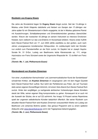 Rückkehr von Evgeny Kissin


Die Jahre als Wunderkind liegen für Evgeny Kissin längst zurück. Seit der 13-Jährige in
Moskau unter Dmitri Kitajenko debütierte und Herbert von Karajan den 17-Jährigen vier
Jahre später für ein Silvesterkonzert in Berlin engagierte, ist der in Moskau geborene Pianist
mit Auszeichnungen, Schallplattenpreisen und Ehrendoktorwürden geradezu überschüttet
worden. Warum der inzwischen 42-Jährige an seinem Instrument so intensive Emotionen
freisetzt, kann vielleicht nur das Live-Erlebnis im Konzertsaal erklären. Kissins erster Auftritt
beim Klavier-Festival Ruhr am 17. Juni 2004 zählte zweifellos zu den großen, auch nach
Jahren unvergessenen künstlerischen Höhepunkten. Im Jubiläumsjahr kehrt der Künstler
nun endlich zum Pianistentreffen an der Ruhr zurück. Im Gepäck hat er Joseph Haydns
Sonate Nr. 51 D-Dur, Ludwig van Beethovens letzte Klaviersonate op. 111, einige
Impromptus von Franz Schubert sowie die Ungarische Rhapsodie Nr. 12 cis-Moll von Franz
Liszt.
(Termin: Mo. 1. Juli, Philharmonie Essen)




Klavierabend von Krystian Zimerman


Von einer „musikalischen Kernschmelze“ und „kammermusikalischer Kunst der Sonderklasse“
schwärmten Kritiker, als Krystian Zimerman im vergangenen Jahr mit dem Hagen Quartett
beim Klavier-Festival Ruhr auftrat. Nun kehrt der Perfektionist aus Polen, der auf Tourneen
stets seinen eigenen Konzertflügel mitnimmt, mit einem Solo-Abend Zum Klavier-Festival Ruhr
zurück. Hinter den sorgfältigen, ja nachgerade akribischen Vorbereitungen dieses Künstlers
steckt der Wille, seinen eigenen Weg kompromisslos zu gehen. Konsequent ist er auch mit
der Auswahl der Stücke, die er auf CD aufnimmt. Nur knapp 10 Prozent seines Repertoires
spielt der ungemein selbstkritische Künstler tatsächlich öffentlich. Bei seiner Rückkehr zum
aktuellen Klavier-Festival Ruhr wird Krystian Zimerman voraussichtlich Werke von Ludwig van
Beethoven und Johannes Brahms spielen. Das genaue Programm wird zu einem späteren
Zeitpunkt unter www.klavierfestival.de und in der Tagespresse bekannt gegeben.
(Termin: Mo. 3. Juni, Philharmonie Essen)




                                                                                               5
 