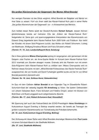 Die großen Klavierschulen der Gegenwart: Der Mentor Alfred Brendel


Nur wenigen Pianisten ist das Glück vergönnt, Alfred Brendel als Ratgeber und Mentor an
ihrer Seite zu wissen. Fünf von ihnen stellt das Klavier-Festival Ruhr jetzt in seiner Reihe
„Die großen Klavierschulen der Gegenwart“ vor – in Anwesenheit des Mentors.


Zum Auftakt dieser Reihe spielt der Deutsch-Rumäne Herbert Schuch, dessen Können
glücklicherweise bereits auf mehreren CDs der „Edition der Klavier-Festival Ruhr“
festgehalten ist. Seine glut- und spannungsgeladene Interpretation des Klavierkonzerts von
Edward Grieg begeisterte beim Klavier-Festival Ruhr 2009 Kritik und Publikum. Nun kehrt
der Künstler mit einem Solo-Programm zurück, das Werke von Robert Schumann, Ludwig
van Beethoven, Wolfgang Amadeus Mozart und Franz Schubert umfasst.
(Termin: Fr. 14. Juni, Landschaftspark-Nord, Duisburg)


Die in Kiew geborene Milana Chernyavska sprang im vergangenen Jahr gemeinsam mit der
Geigerin Julia Fischer ein, als Anne-Sophie Mutter ihr Konzert beim Klavier-Festival Ruhr
2012 innerhalb von Stunden absagen musste. Erstmals wird die Pianistin nun mit einem
Solo-Programm beim Klavier-Festival Ruhr zu erleben sein. Milana Chernyavska wird im
Rahmen dieses Konzerts mit dem „Alfred-Brendel-Förderpreises des Klavier-Festivals Ruhr“
ausgezeichnet, der von Aurelia und David Furtwängler gestiftet wurde und der ihr von Alfred
Brendel persönlich überreicht wird.
(Termin: So. 16. Juni, Schloss Horst, Gelsenkirchen)


Im Duo mit dem Cellisten Adrian Brendel ist am folgenden Tag im Düsseldorfer Robert-
Schumann-Saal der vielseitig begabte Kit Armstrong zu hören. Sie spielen Cellosonaten
von Johann Sebastian Bach, Franz Schubert und Frédéric Chopin, setzen mit Stücken von
Brett Dean und Rued Langgaard auch zeitgenössische Akzente.
(Termin: Mo. 17. Juni, Robert-Schumann-Saal, Düsseldorf)


Mit Spannung darf auch das Festival-Debüt der ECHO-Preisträgerin Anna Vinnitskaya im
Kulturzentrum August Everding in Bottrop erwartet werden, die bereits als Teenager die
großen russischen Klavierkonzerte von Tschaikowsky bis Prokofjew beherrschte.
(Di. 18. Juni, Kulturzentrum August Everding, Bottrop)


Den Schlusspunkt dieser Reihe setzt Alfred Brendels ehemaliger Meisterschüler Paul Lewis
mit einem Schubert-Abend in der Stadthalle Mülheim.
(Do. 27. Juni, Stadthalle Mülheim)


                                                                                          6
 