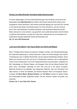 Vortrag von Alfred Brendel: Schuberts letzte Klaviersonaten


An seinen tiefgründigen und humorvollen Betrachtungen über die Musik und die Kunst der
Interpretation ließ Alfred Brendel das Publikum des Klavier-Festivals Ruhr bereits in den
vergangenen Jahren teilnehmen. Nach seinem profunden Beitrag zum Liszt-Jahr 2011 wendet
er sich diesmal den letzten drei Klaviersonaten von Franz Schubert zu, die erst mit heute
kaum mehr nachvollziehbarer Verspätung Eingang in das pianistische Repertoire fanden.
Dabei untersucht er unter anderem, was geschieht, wenn große Komponisten mehrere Werke
zur gleichen Zeit schreiben, und geht der Frage nach, inwieweit die kurz vor Schuberts Tod
entstandenen Sonaten tatsächlich Werke des Abschieds sind.
(Sa. 15. Juni, HCC Dortmund)




„Let’s go to the Opera!“: Ein Tag zu Ehren von Verdi und Wagner


Bevor Tonträger Musik überall und jederzeit verfügbar machten, kam Klavierbearbeitungen
eine besondere Bedeutung zu. Große Opernarien, Duette und Chöre erlangten dank solcher
Transkriptionen auch in Städten Berühmtheit, die kein eigenes Musiktheater besaßen. Gerne
ließen sich Virtuosen wie Franz Liszt auch zu Paraphrasen inspirieren, die ihr ursprüngliches
Thema immer fantasievoller (und immer fingerbrecherischer) ausschmückten. Anlässlich der
200. Geburtstage von Richard Wagner und Giuseppe Verdi hat das Klavier-Festival Ruhr
daher einen „vier-aktigen“ Operntag mit dem Titel „Let’s go to the opera!“ konzipiert.
Bekannte Ohrwürmer aus Rigoletto, dem Fliegenden Holländer, Aida und Tannhäuser sind
dabei ebenso zu hören wie Raritäten aus Richard Wagners Rienzi und Giuseppe Verdis I
Lombardi. Mit Boris Bloch, Michael Korstick und Yuri Blinov konnten für dieses Projekt
drei hochkarätige Künstler verpflichtet werden, die sich virtuoser Literatur mit großer Lust
zuwenden.
(Termin: So. 2. Juni, Haus Fuhr, Essen)




                                                                                             7
 