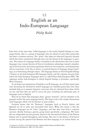 12
                      English as an
                 Indo-European Language
                                            Philip Baldi




Like most of the more than 5,000 languages in the world, English belongs to a lan-
guage family, that is, a group of languages that are related to each other genetically
and share a common ancestry. The “genes” they share are inherited linguistic features
which have been transmitted through time over the history of the languages in ques-
tion. The notion of a language family is founded on the observation that two or more
languages may contain features of lexicon (vocabulary), phonology (sound), morphol-
ogy (word structure), and syntax (grammar) which are too numerous, too fundamental,
and too systematic to be due to chance, to general features of language design (typol-
ogy), or to borrowing through contact. The language family to which English belongs
is known as the Indo-European (IE) language family, and the common ancestor from
which the Indo-European languages derive is called Proto-Indo-European (PIE). The
subgroup within Indo-European to which English belongs is Germanic, speciﬁcally
West Germanic.
   As we begin our exploration of English as an IE language, we will ﬁrst spend some
time discussing the methods by which languages are classiﬁed genetically, how these
methods help us to separate linguistic structures that are inherited from those which
are not, and how they are used to access the past, including the preliterary past, of
languages such as English.
   How do we know that languages share “genetic material,” and are therefore to be
grouped within the same language family? We begin with a few simple illustrations
with languages which will be familiar to most readers.
   Everyone knows that the “Romance” languages (such as French, Italian, and
Spanish) are all in some way descended from Latin. What this means is that the
Romance languages are all “sister” languages, and that they stem from a common
ancestor, thereby forming a genetic group (more speciﬁcally a subgroup). We know
this on independent factual grounds, based on the documented history of the Roman
Empire and its spread throughout early Europe. But even in the absence of historical
records tracing the spread of the Romans and their language in its various forms, we

A Companion to the History of the English Language Edited by Haruko Momma and Michael Matto
© 2008 Blackwell Publishing Ltd. ISBN: 978-1-405-12992-3
 