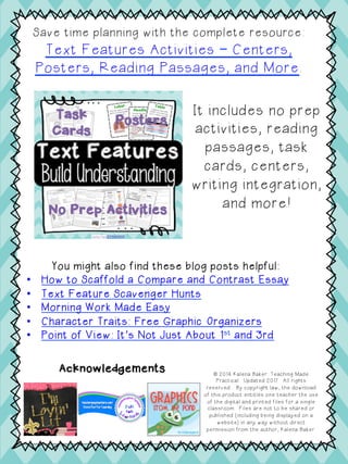 It includes no prep
activities, reading
passages, task
cards, centers,
writing integration,
and more!
Save time planning with the complete resource:
Text Features Activities – Centers,
Posters, Reading Passages, and More.
You might also find these blog posts helpful:
•  How to Scaffold a Compare and Contrast Essay
•  Text Feature Scavenger Hunts
•  Morning Work Made Easy
•  Character Traits: Free Graphic Organizers
•  Point of View: It’s Not Just About 1st and 3rd
Acknowledgements © 2014 Kalena Baker: Teaching Made
Practical. Updated 2017. All rights
reserved.. By copyright law, the download
of this product entitles one teacher the use
of the digital and printed files for a single
classroom. Files are not to be shared or
published (including being displayed on a
website) in any way without direct
permission from the author, Kalena Baker.
 