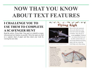 NOW THAT YOU KNOW
ABOUT TEXT FEATURES
I CHALLENGE YOU TO
USE THEM TO COMPLETE
A SCAVENGER HUNT
Read the article, Flying High. Your goal is to identify as many
informational text features as possible. Write the types you find
on a separate sheet of paper and then check your work by
viewing the next slide.
 