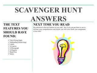 SCAVENGER HUNT
ANSWERS
THE TEXT
FEATURES YOU
SHOULD HAVE
FOUND:
 Title (Flying High)
 Subheading (Hand-wing)
 Labels
 A Caption
 A Photograph
 A Diagram
 Bold Print
 Italics
NEXT TIME YOU READ
Pay attention to the text features as you read. See if you can put them to use to
increase your comprehension and maybe you will even finish your assignment
in less time!
 