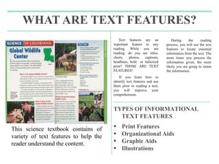 Text features are an
important feature to any
reading. While you are
reading, do you see titles,
charts, photos, captions,
headlines, bold or italicized
print? THOSE ARE TEXT
FEATURES!
If you learn how to
identify text features and use
them prior to reading a text,
you will improve your
comprehension.
During the reading
process, you will use the text
features to locate essential
information from the text. The
more times you process the
information given, the more
likely you are going to retain
the information.
TYPES OF INFORMATIONAL
TEXT FEATURES
 Print Features
 Organizational Aids
 Graphic Aids
 Illustrations
WHAT ARE TEXT FEATURES?
This science textbook contains of
variety of text features to help the
reader understand the content.
 