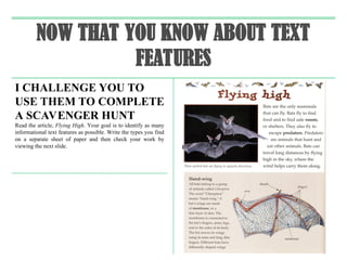 NOW THAT YOU KNOW ABOUT TEXT
FEATURES
I CHALLENGE YOU TO
USE THEM TO COMPLETE
A SCAVENGER HUNT
Read the article, Flying High. Your goal is to identify as many
informational text features as possible. Write the types you find
on a separate sheet of paper and then check your work by
viewing the next slide.
 