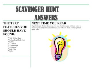 SCAVENGER HUNT
ANSWERS
THE TEXT
FEATURES YOU
SHOULD HAVE
FOUND:
 Title (Flying High)
 Subheading (Hand-wing)
 Labels
 A Caption
 A Photograph
 A Diagram
 Bold Print
 Italics
NEXT TIME YOU READ
Pay attention to the text features as you read. See if you can put them to use to
increase your comprehension and maybe you will even finish your assignment
in less time!
 