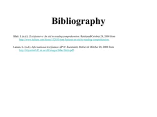 Bibliography
Blair, J. (n.d.). Text features: An aid to reading comprehension. Retrieved October 28, 2008 from
http://www.helium.com/items/152030-text-features-an-aid-to-reading-comprehension.
Larsen, L. (n.d.). Informational text features (PDF document). Retrieved October 28, 2008 from
http://t4.jordan.k12.ut.us/cbl/images/litfac/binfo.pdf.
 
