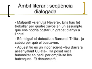 Àmbit literari: seqüència dialogada - Malparit! –s’enutjà Nevera-. Ens has fet treballar per quatre xavos en un assumpte que ens podria costar un grapat d’anys a l’hotel. - Bé –digué el detectiu a Barrera i Trilita-, ja sabeu per què el buscaven. - Aquest tio és un inconscient –féu Barrera assenyalant Culata-. Ha posat mitja humanitat en perill per omplir-se les butxaques. Et denunciaré.  