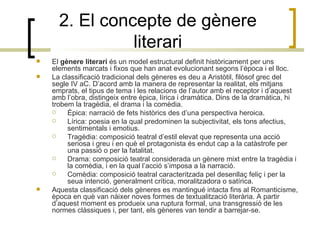 2. El concepte de gènere literari El  gènere literari  és un model estructural definit històricament per uns elements marcats i fixos que han anat evolucionant segons l’època i el lloc. La classificació tradicional dels gèneres es deu a Aristòtil, filòsof grec del segle IV aC. D’acord amb la manera de representar la realitat, els mitjans emprats, el tipus de tema i les relacions de l’autor amb el receptor i d’aquest amb l’obra, distingeix entre èpica, lírica i dramàtica. Dins de la dramàtica, hi trobem la tragèdia, el drama i la comèdia. Èpica: narració de fets històrics des d’una perspectiva heroica. Lírica: poesia en la qual predominen la subjectivitat, els tons afectius, sentimentals i emotius. Tragèdia: composició teatral d’estil elevat que representa una acció seriosa i greu i en què el protagonista és endut cap a la catàstrofe per una passió o per la fatalitat. Drama: composició teatral considerada un gènere mixt entre la tragèdia i la comèdia, i en la qual l’acció s’imposa a la narració. Comèdia: composició teatral caracteritzada pel desenllaç feliç i per la seua intenció, generalment crítica, moralitzadora o satírica. Aquesta classificació dels gèneres es mantingué intacta fins al Romanticisme, època en què van nàixer noves formes de textualització literària. A partir d’aquest moment es produeix una ruptura formal, una transgressió de les normes clàssiques i, per tant, els gèneres van tendir a barrejar-se.  
