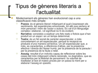 Tipus de gèneres literaris a l'actualitat Modernament els gèneres han evolucionat cap a una classificació més simple: Poesia : és el gènere literari mitjançant el qual s’expressen els sentiments, les experiències emocionals, tot allò que pertany al món personal i íntim de l’autor o autora. Es val d’un llenguatge complex i elaborat, i el significat no hi és evident. Narrativa : consisteix a explicar uns fets reals o ficticis que s’han produït en un espai i en un temps determinat. Teatre : és un fet social de caràcter espectacular, o més concretament un art espectacular, perquè la recepció es produeix d’una manera col·lectiva. Un art espectacular que, a més, es caracteritza, a diferència d’altres, per la presència efectiva i directa de l’ésser humà, per la presència de la paraula i per la presència de la faula o relat.  Assaig : resultat d’un individu capaç de reflexionar sobre les coses del món mitjançant criteris racionals, no dogmàtics, que es caracteritza per la llibertat de pensament i la voluntat de traslladar al text el mateix procés per on passa la ment per a elaborar l’assaig en qüestió. 