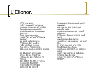 L’Elionor. L'Elionor tenia  catorze anys i tres hores  quan va posar-se a treballar.  Aquestes coses queden   enregistrades a la sang per sempre.  Duia trenes encara  i deia: "sí, senyor" i "bones tardes".  La gent se l'estimava,  l?Elionor, tan tendra,  i ella cantava mentre  feia córrer l'escombra.  Els anys, però, a dins la fàbrica  es dilueixen en l'opaca  grisor de les finestres,  i al cap de poc l'Elionor no hauria   pas sabut dir d'on li venien   les ganes de plorar  ni aquella irreprimible  sensació de solitud.  Les dones deien que el que li passava  era que es feia gran i que aquells mals  es curaven casant-se i tenint criatures.  L'Elionor, d'acord amb la molt sàvia   predicció de les dones,  va créixer, es va casar i va tenir fills.  El gran, que era una noia,  feia tot just tres hores  que havia complert els catorze anys  quan va posar-se a treballar.  Encara duia trenes  i deia: "sí, senyor", i "bones tardes".  