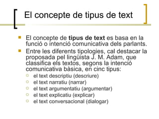 El concepte de tipus de text El concepte de  tipus de text  es basa en la funció o intenció comunicativa dels parlants.  Entre les diferents tipologies, cal destacar la proposada pel lingüista J. M. Adam, que classifica els textos, segons la intenció comunicativa bàsica, en cinc tipus:  el text descriptiu (descriure)‏ el text narratiu (narrar)‏ el text argumentatiu (argumentar)‏ el text explicatiu (explicar)‏ el text conversacional (dialogar)‏ 