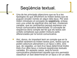 Seqüència textual. Una de les principals objeccions que es fa a les tipologies és que difícilment es troben textos que es puguen encabir només en algun dels tipus. Per això Adam introdueix el concepte de  seqüència , entesa com una unitat de significat dins del text, d’extensió variable, que es caracteritza perquè expressa una funció comunicativa determinada. El concepte de seqüència dóna compte del fet que els textos són unitats complexes que poden incloure parts diferenciades per la funció comunicativa. Així, doncs, és important tenir en compte que en la realitat rarament es troben textos purs, textos que es poden adscriure plenament a un tipus o altre, sinó que, de vegades, un text d’un tipus determinat tindrà trets d’un altre tipus o inclourà seqüències textuals variades. En aquests casos, serà la funció comunicativa predominant aquella que ens permetrà classificar un text determinat en un tipus o en un altre. 