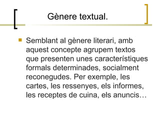 Gènere textual.  Semblant al gènere literari, amb aquest concepte agrupem textos que presenten unes característiques formals determinades, socialment reconegudes. Per exemple, les cartes, les ressenyes, els informes, les receptes de cuina, els anuncis… 