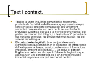 Text i context. Text  és la unitat lingüística comunicativa fonamental, producte de l’activitat verbal humana, que posseeix sempre caràcter social; està caracteritzada pel seu tancament semàntic i comunicatiu, així com per la seua coherència profunda i superficial deguda a la intenció (comunicativa) del parlant de crear un text íntegre, i a l’estructuració per mitjà de dos conjunts de regles: les pròpies del nivell textual i les del sistema de la llengua. El  context   extralingüístic  és el conjunt d’elements extralingüístics que condicionen la producció i la interpretació del text (persona, temps, espai, coneixements, informacions implícites, ambient sociocultural...). En canvi, el  context lingüístic o cotext  és el conjunt d’elements lingüístics que acompanyen una part del text, és a dir, l’entorn lingüístic immediat respecte a una part en concret del text. 