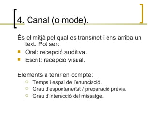 4. Canal (o mode). És el mitjà pel qual es transmet i ens arriba un text. Pot ser:  Oral: recepció auditiva. Escrit: recepció visual. Elements a tenir en compte: Temps i espai de l’enunciació. Grau d’espontaneïtat / preparació prèvia. Grau d’interacció del missatge. 