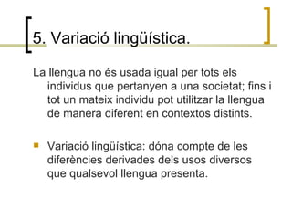5. Variació lingüística. La llengua no és usada igual per tots els individus que pertanyen a una societat; fins i tot un mateix individu pot utilitzar la llengua de manera diferent en contextos distints.  Variació lingüística: dóna compte de les diferències derivades dels usos diversos que qualsevol llengua presenta. 