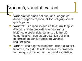 Variació, varietat, variant Variació : fenomen pel qual una llengua és diferent segons l’època, el lloc i el grup social que la parla.  Varietat : ús específic que es fa d’una llengua d’acord amb la procedència geogràfica, històrica o social dels parlants o la funció comunicativa i que es caracteritza per una determinada concurrència de variants lingüístiques. Variant : una expressió diferent d’una altra per la forma, és a dir, fa referència a les diverses formes que pot adoptar una unitat lingüística.  