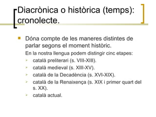 Diacrònica o històrica (temps): cronolecte. Dóna compte de les maneres distintes de parlar segons el moment històric. En la nostra llengua podem distingir cinc etapes: català preliterari (s. VIII-XIII). català medieval (s. XIII-XV).  català de la Decadència (s. XVI-XIX).  català de la Renaixença (s. XIX i primer quart del s. XX).  català actual.  