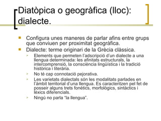 Diatòpica o geogràfica (lloc): dialecte. Configura unes maneres de parlar afins entre grups que conviuen per proximitat geogràfica. Dialecte: terme originari de la Grècia clàssica. Elements que permeten l’adscripció d’un dialecte a una llengua determinada: les afinitats estructurals, la intercomprensió, la consciència lingüística i la tradició històrica i literària. No té cap connotació pejorativa. Les varietats dialectals són les modalitats parlades en l’àmbit territorial d’una llengua. Es caracteritzen pel fet de posseir alguns trets fonètics, morfològics, sintàctics i lèxics diferencials.  Ningú no parla “la llengua”. 