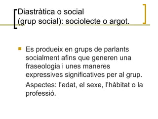 Diastràtica o social  (grup social): sociolecte o argot. Es produeix en grups de parlants socialment afins que generen una fraseologia i unes maneres expressives significatives per al grup.  Aspectes: l’edat, el sexe, l’hàbitat o la professió. 