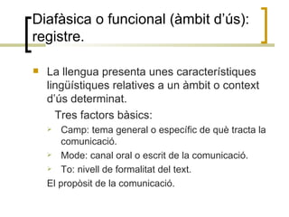 Diafàsica o funcional (àmbit d’ús): registre. La llengua presenta unes característiques lingüístiques relatives a un àmbit o context d’ús determinat.  Tres factors bàsics: Camp: tema general o específic de què tracta la comunicació. Mode: canal oral o escrit de la comunicació. To: nivell de formalitat del text. El propòsit de la comunicació. 