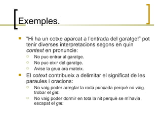 Exemples. “ Hi ha un cotxe aparcat a l’entrada del garatge!” pot tenir diverses interpretacions segons en quin  context  en pronuncie: No puc entrar al garatge. No puc eixir del garatge. Avise la grua ara mateix. El  cotext  contribueix a delimitar el significat de les paraules i oracions: No vaig poder arreglar la roda punxada perquè no vaig trobar el  gat . No vaig poder dormir en tota la nit perquè se m’havia escapat el  gat . 