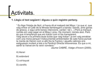 Activitats. 1. Llegiu el text següent i digueu a quin registre pertany. “  Es lliga l’hòstia de fàcil, m’havia dit el malparit del Miqui. I jo que sí, que vaig entrar al Cafè de la Mirada llambregant a banda i banda, amb ganes de gresca, o sigui amb bones intencions, cardar i tal (...) Però jo tranquil, només em vaig cagar en el Miqui i prou. De moment, només això. Però és que m’emprenya que em tractin com si fos transparent.  Vaig seure a la primera taula buida que vaig trobar i ja em vaig enrabiar com una mona perquè l’indocumentat ambientador de sala havia punxat la merda de Heroin com si allò fos la Factory i aquells cabrons ens estiguessin invitant a tots a la Perdició Directa Intravenosa. És que a mi, sentir la Velvet em fa venir vomitera.”  Jaume CABRÉ,  Viatge d’hivern  (2000).  A) literari  B) estàndard  C) col·loquial  D) científic 