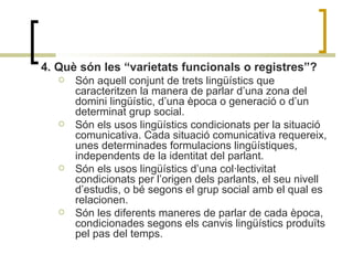 4. Què són les “varietats funcionals o registres”?   Són aquell conjunt de trets lingüístics que caracteritzen la manera de parlar d’una zona del domini lingüístic, d’una època o generació o d’un determinat grup social. Són els usos lingüístics condicionats per la situació comunicativa. Cada situació comunicativa requereix, unes determinades formulacions lingüístiques, independents de la identitat del parlant.  Són els usos lingüístics d’una col·lectivitat condicionats per l’origen dels parlants, el seu nivell d’estudis, o bé segons el grup social amb el qual es relacionen. Són les diferents maneres de parlar de cada època, condicionades segons els canvis lingüístics produïts pel pas del temps.  