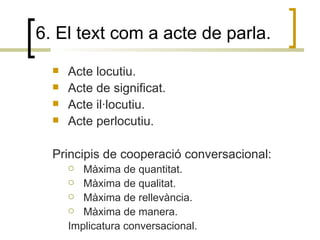 6. El text com a acte de parla. Acte locutiu. Acte de significat. Acte il·locutiu. Acte perlocutiu.  Principis de cooperació conversacional: Màxima de quantitat. Màxima de qualitat. Màxima de rellevància. Màxima de manera. Implicatura conversacional. 