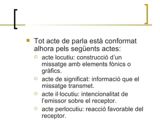 Tot acte de parla està conformat alhora pels següents actes:  acte locutiu: construcció d’un missatge amb elements fònics o gràfics. acte de significat: informació que el missatge transmet. acte il·locutiu: intencionalitat de l’emissor sobre el receptor.  acte perlocutiu: reacció favorable del receptor. 