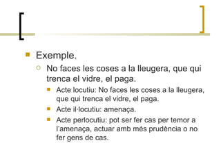 Exemple. No faces les coses a la lleugera, que qui trenca el vidre, el paga. Acte locutiu: No faces les coses a la lleugera, que qui trenca el vidre, el paga. Acte il·locutiu: amenaça. Acte perlocutiu: pot ser fer cas per temor a l’amenaça, actuar amb més prudència o no fer gens de cas. 